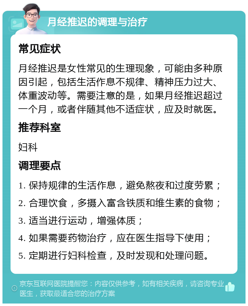 月经推迟的调理与治疗 常见症状 月经推迟是女性常见的生理现象，可能由多种原因引起，包括生活作息不规律、精神压力过大、体重波动等。需要注意的是，如果月经推迟超过一个月，或者伴随其他不适症状，应及时就医。 推荐科室 妇科 调理要点 1. 保持规律的生活作息，避免熬夜和过度劳累； 2. 合理饮食，多摄入富含铁质和维生素的食物； 3. 适当进行运动，增强体质； 4. 如果需要药物治疗，应在医生指导下使用； 5. 定期进行妇科检查，及时发现和处理问题。