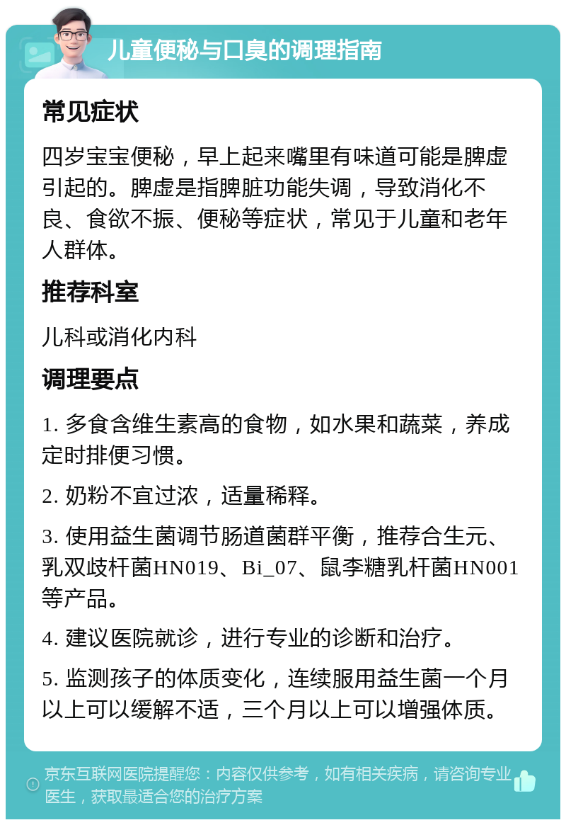 儿童便秘与口臭的调理指南 常见症状 四岁宝宝便秘，早上起来嘴里有味道可能是脾虚引起的。脾虚是指脾脏功能失调，导致消化不良、食欲不振、便秘等症状，常见于儿童和老年人群体。 推荐科室 儿科或消化内科 调理要点 1. 多食含维生素高的食物，如水果和蔬菜，养成定时排便习惯。 2. 奶粉不宜过浓，适量稀释。 3. 使用益生菌调节肠道菌群平衡，推荐合生元、乳双歧杆菌HN019、Bi_07、鼠李糖乳杆菌HN001等产品。 4. 建议医院就诊，进行专业的诊断和治疗。 5. 监测孩子的体质变化，连续服用益生菌一个月以上可以缓解不适，三个月以上可以增强体质。