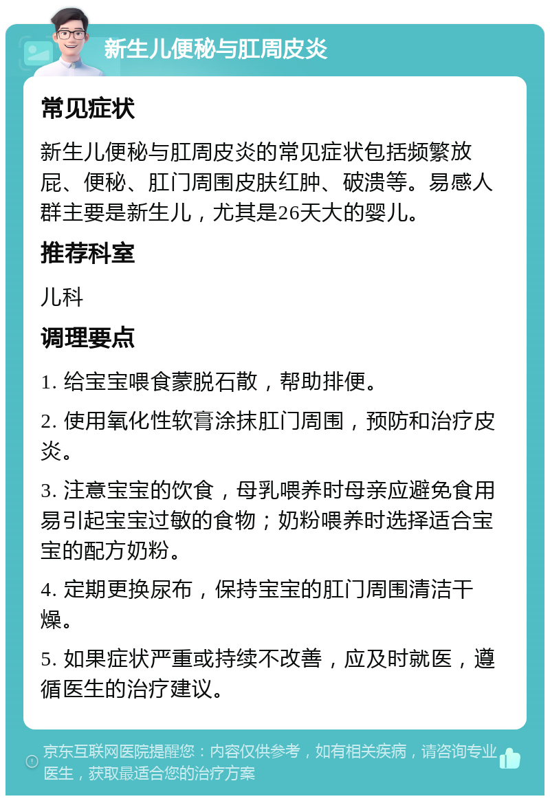 新生儿便秘与肛周皮炎 常见症状 新生儿便秘与肛周皮炎的常见症状包括频繁放屁、便秘、肛门周围皮肤红肿、破溃等。易感人群主要是新生儿，尤其是26天大的婴儿。 推荐科室 儿科 调理要点 1. 给宝宝喂食蒙脱石散，帮助排便。 2. 使用氧化性软膏涂抹肛门周围，预防和治疗皮炎。 3. 注意宝宝的饮食，母乳喂养时母亲应避免食用易引起宝宝过敏的食物；奶粉喂养时选择适合宝宝的配方奶粉。 4. 定期更换尿布，保持宝宝的肛门周围清洁干燥。 5. 如果症状严重或持续不改善，应及时就医，遵循医生的治疗建议。