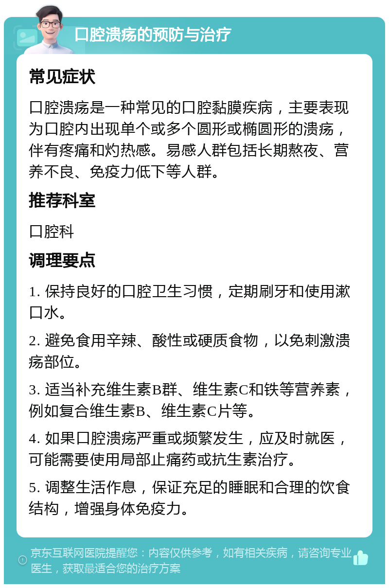 口腔溃疡的预防与治疗 常见症状 口腔溃疡是一种常见的口腔黏膜疾病，主要表现为口腔内出现单个或多个圆形或椭圆形的溃疡，伴有疼痛和灼热感。易感人群包括长期熬夜、营养不良、免疫力低下等人群。 推荐科室 口腔科 调理要点 1. 保持良好的口腔卫生习惯，定期刷牙和使用漱口水。 2. 避免食用辛辣、酸性或硬质食物，以免刺激溃疡部位。 3. 适当补充维生素B群、维生素C和铁等营养素，例如复合维生素B、维生素C片等。 4. 如果口腔溃疡严重或频繁发生，应及时就医，可能需要使用局部止痛药或抗生素治疗。 5. 调整生活作息，保证充足的睡眠和合理的饮食结构，增强身体免疫力。