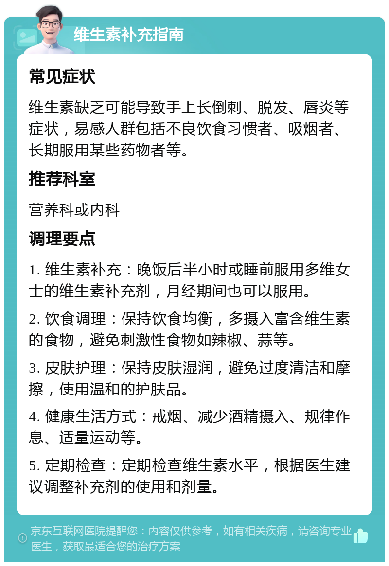 维生素补充指南 常见症状 维生素缺乏可能导致手上长倒刺、脱发、唇炎等症状，易感人群包括不良饮食习惯者、吸烟者、长期服用某些药物者等。 推荐科室 营养科或内科 调理要点 1. 维生素补充：晚饭后半小时或睡前服用多维女士的维生素补充剂，月经期间也可以服用。 2. 饮食调理：保持饮食均衡，多摄入富含维生素的食物，避免刺激性食物如辣椒、蒜等。 3. 皮肤护理：保持皮肤湿润，避免过度清洁和摩擦，使用温和的护肤品。 4. 健康生活方式：戒烟、减少酒精摄入、规律作息、适量运动等。 5. 定期检查：定期检查维生素水平，根据医生建议调整补充剂的使用和剂量。