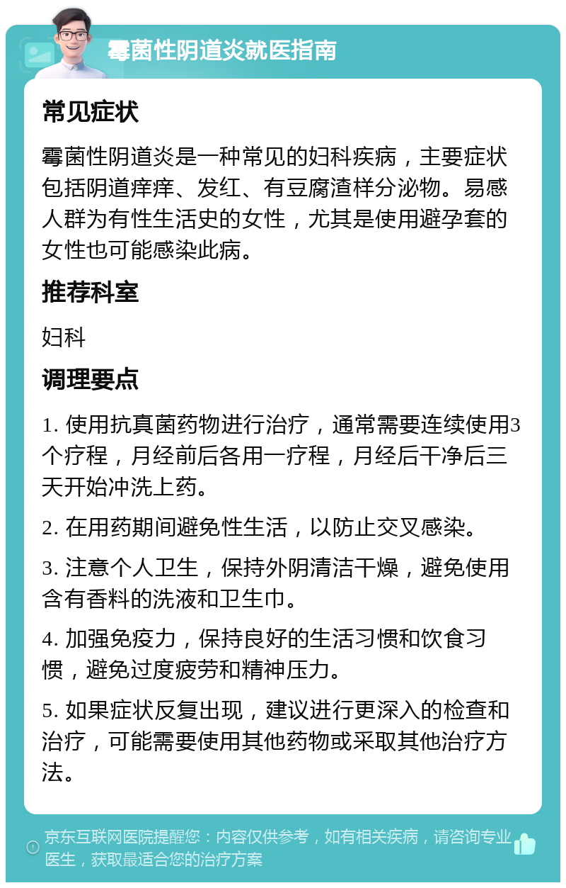 霉菌性阴道炎就医指南 常见症状 霉菌性阴道炎是一种常见的妇科疾病，主要症状包括阴道痒痒、发红、有豆腐渣样分泌物。易感人群为有性生活史的女性，尤其是使用避孕套的女性也可能感染此病。 推荐科室 妇科 调理要点 1. 使用抗真菌药物进行治疗，通常需要连续使用3个疗程，月经前后各用一疗程，月经后干净后三天开始冲洗上药。 2. 在用药期间避免性生活，以防止交叉感染。 3. 注意个人卫生，保持外阴清洁干燥，避免使用含有香料的洗液和卫生巾。 4. 加强免疫力，保持良好的生活习惯和饮食习惯，避免过度疲劳和精神压力。 5. 如果症状反复出现，建议进行更深入的检查和治疗，可能需要使用其他药物或采取其他治疗方法。