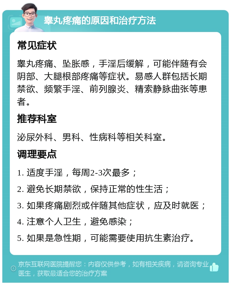 睾丸疼痛的原因和治疗方法 常见症状 睾丸疼痛、坠胀感，手淫后缓解，可能伴随有会阴部、大腿根部疼痛等症状。易感人群包括长期禁欲、频繁手淫、前列腺炎、精索静脉曲张等患者。 推荐科室 泌尿外科、男科、性病科等相关科室。 调理要点 1. 适度手淫，每周2-3次最多； 2. 避免长期禁欲，保持正常的性生活； 3. 如果疼痛剧烈或伴随其他症状，应及时就医； 4. 注意个人卫生，避免感染； 5. 如果是急性期，可能需要使用抗生素治疗。