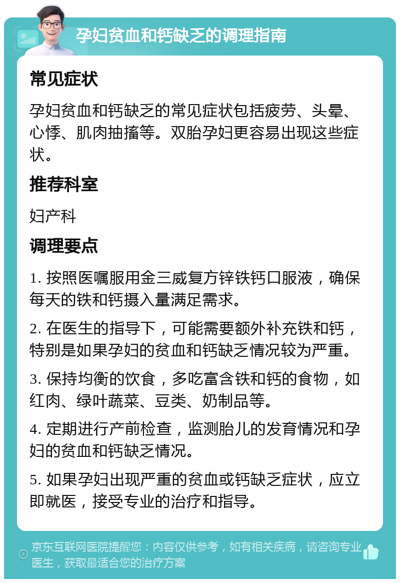 孕妇贫血和钙缺乏的调理指南 常见症状 孕妇贫血和钙缺乏的常见症状包括疲劳、头晕、心悸、肌肉抽搐等。双胎孕妇更容易出现这些症状。 推荐科室 妇产科 调理要点 1. 按照医嘱服用金三威复方锌铁钙口服液，确保每天的铁和钙摄入量满足需求。 2. 在医生的指导下，可能需要额外补充铁和钙，特别是如果孕妇的贫血和钙缺乏情况较为严重。 3. 保持均衡的饮食，多吃富含铁和钙的食物，如红肉、绿叶蔬菜、豆类、奶制品等。 4. 定期进行产前检查，监测胎儿的发育情况和孕妇的贫血和钙缺乏情况。 5. 如果孕妇出现严重的贫血或钙缺乏症状，应立即就医，接受专业的治疗和指导。