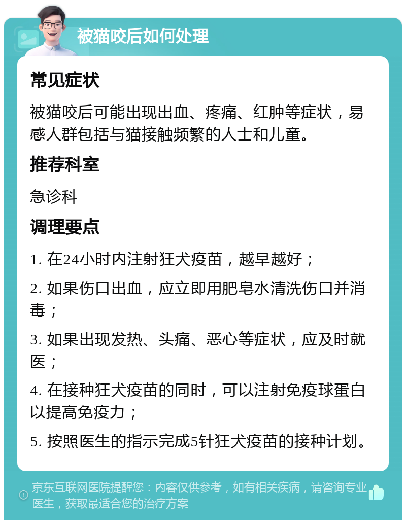 被猫咬后如何处理 常见症状 被猫咬后可能出现出血、疼痛、红肿等症状，易感人群包括与猫接触频繁的人士和儿童。 推荐科室 急诊科 调理要点 1. 在24小时内注射狂犬疫苗，越早越好； 2. 如果伤口出血，应立即用肥皂水清洗伤口并消毒； 3. 如果出现发热、头痛、恶心等症状，应及时就医； 4. 在接种狂犬疫苗的同时，可以注射免疫球蛋白以提高免疫力； 5. 按照医生的指示完成5针狂犬疫苗的接种计划。