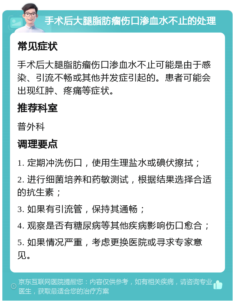 手术后大腿脂肪瘤伤口渗血水不止的处理 常见症状 手术后大腿脂肪瘤伤口渗血水不止可能是由于感染、引流不畅或其他并发症引起的。患者可能会出现红肿、疼痛等症状。 推荐科室 普外科 调理要点 1. 定期冲洗伤口，使用生理盐水或碘伏擦拭； 2. 进行细菌培养和药敏测试，根据结果选择合适的抗生素； 3. 如果有引流管，保持其通畅； 4. 观察是否有糖尿病等其他疾病影响伤口愈合； 5. 如果情况严重，考虑更换医院或寻求专家意见。