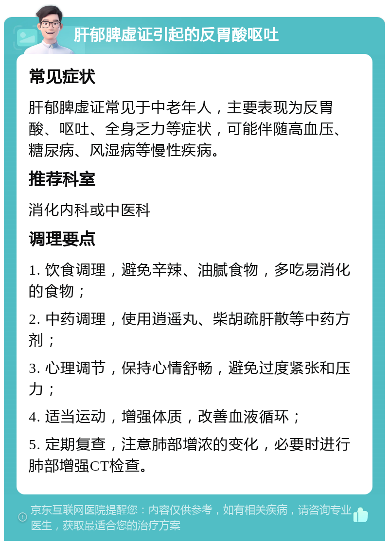 肝郁脾虚证引起的反胃酸呕吐 常见症状 肝郁脾虚证常见于中老年人，主要表现为反胃酸、呕吐、全身乏力等症状，可能伴随高血压、糖尿病、风湿病等慢性疾病。 推荐科室 消化内科或中医科 调理要点 1. 饮食调理，避免辛辣、油腻食物，多吃易消化的食物； 2. 中药调理，使用逍遥丸、柴胡疏肝散等中药方剂； 3. 心理调节，保持心情舒畅，避免过度紧张和压力； 4. 适当运动，增强体质，改善血液循环； 5. 定期复查，注意肺部增浓的变化，必要时进行肺部增强CT检查。