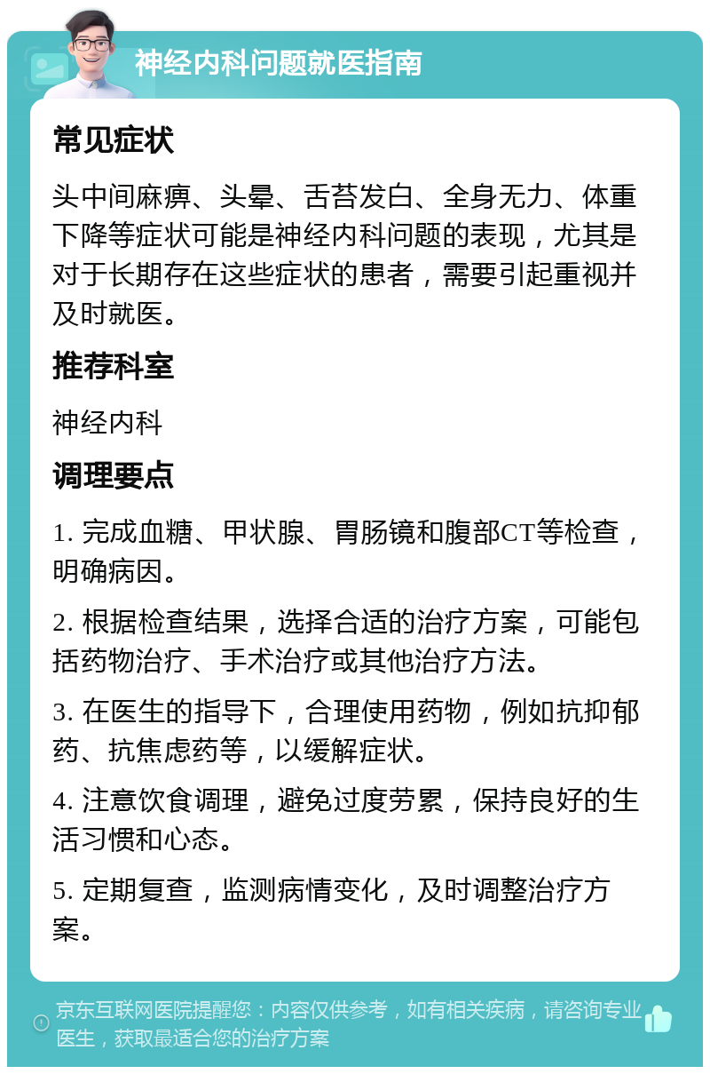 神经内科问题就医指南 常见症状 头中间麻痹、头晕、舌苔发白、全身无力、体重下降等症状可能是神经内科问题的表现，尤其是对于长期存在这些症状的患者，需要引起重视并及时就医。 推荐科室 神经内科 调理要点 1. 完成血糖、甲状腺、胃肠镜和腹部CT等检查，明确病因。 2. 根据检查结果，选择合适的治疗方案，可能包括药物治疗、手术治疗或其他治疗方法。 3. 在医生的指导下，合理使用药物，例如抗抑郁药、抗焦虑药等，以缓解症状。 4. 注意饮食调理，避免过度劳累，保持良好的生活习惯和心态。 5. 定期复查，监测病情变化，及时调整治疗方案。