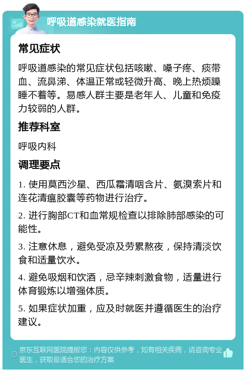 呼吸道感染就医指南 常见症状 呼吸道感染的常见症状包括咳嗽、嗓子疼、痰带血、流鼻涕、体温正常或轻微升高、晚上热烦躁睡不着等。易感人群主要是老年人、儿童和免疫力较弱的人群。 推荐科室 呼吸内科 调理要点 1. 使用莫西沙星、西瓜霜清咽含片、氨溴索片和连花清瘟胶囊等药物进行治疗。 2. 进行胸部CT和血常规检查以排除肺部感染的可能性。 3. 注意休息，避免受凉及劳累熬夜，保持清淡饮食和适量饮水。 4. 避免吸烟和饮酒，忌辛辣刺激食物，适量进行体育锻炼以增强体质。 5. 如果症状加重，应及时就医并遵循医生的治疗建议。