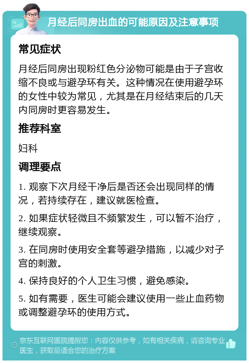 月经后同房出血的可能原因及注意事项 常见症状 月经后同房出现粉红色分泌物可能是由于子宫收缩不良或与避孕环有关。这种情况在使用避孕环的女性中较为常见，尤其是在月经结束后的几天内同房时更容易发生。 推荐科室 妇科 调理要点 1. 观察下次月经干净后是否还会出现同样的情况，若持续存在，建议就医检查。 2. 如果症状轻微且不频繁发生，可以暂不治疗，继续观察。 3. 在同房时使用安全套等避孕措施，以减少对子宫的刺激。 4. 保持良好的个人卫生习惯，避免感染。 5. 如有需要，医生可能会建议使用一些止血药物或调整避孕环的使用方式。