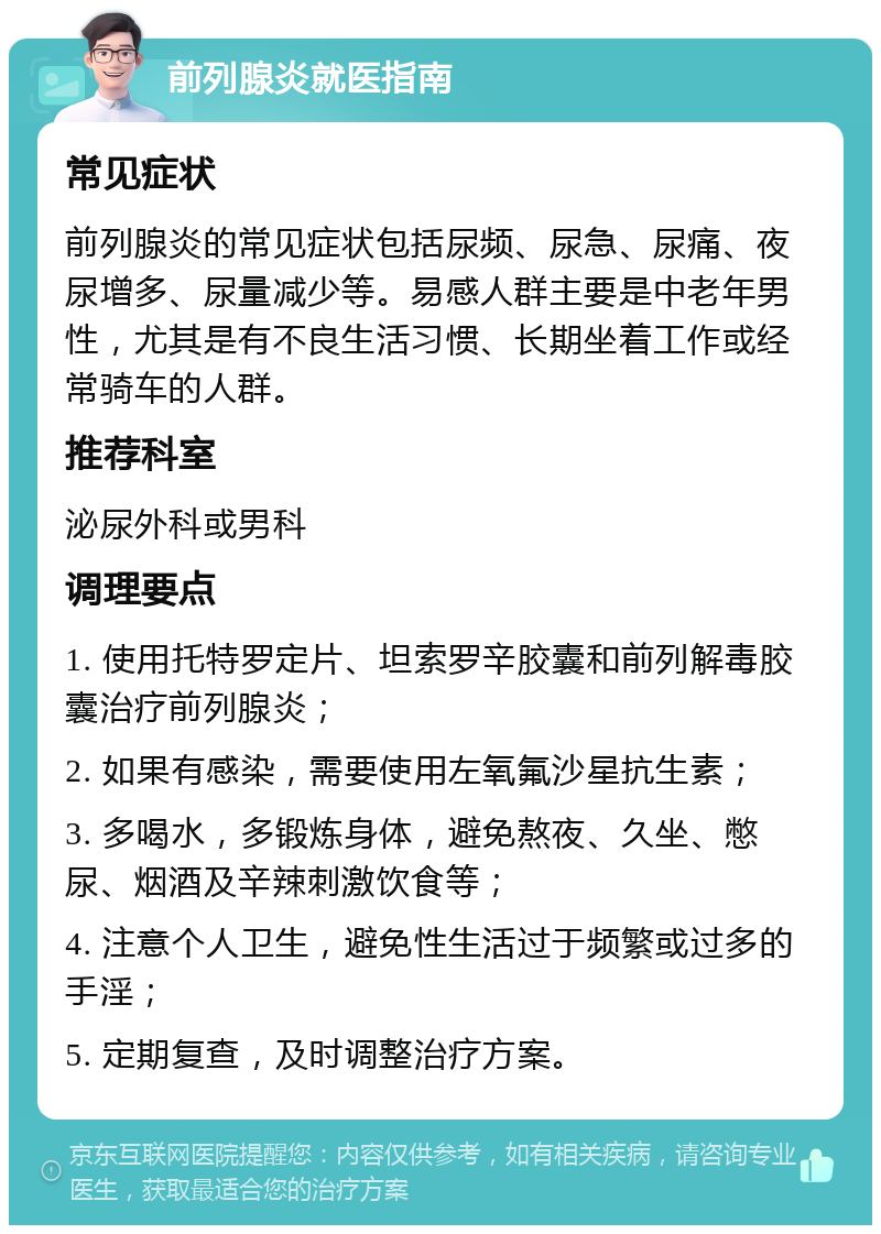 前列腺炎就医指南 常见症状 前列腺炎的常见症状包括尿频、尿急、尿痛、夜尿增多、尿量减少等。易感人群主要是中老年男性，尤其是有不良生活习惯、长期坐着工作或经常骑车的人群。 推荐科室 泌尿外科或男科 调理要点 1. 使用托特罗定片、坦索罗辛胶囊和前列解毒胶囊治疗前列腺炎； 2. 如果有感染，需要使用左氧氟沙星抗生素； 3. 多喝水，多锻炼身体，避免熬夜、久坐、憋尿、烟酒及辛辣刺激饮食等； 4. 注意个人卫生，避免性生活过于频繁或过多的手淫； 5. 定期复查，及时调整治疗方案。