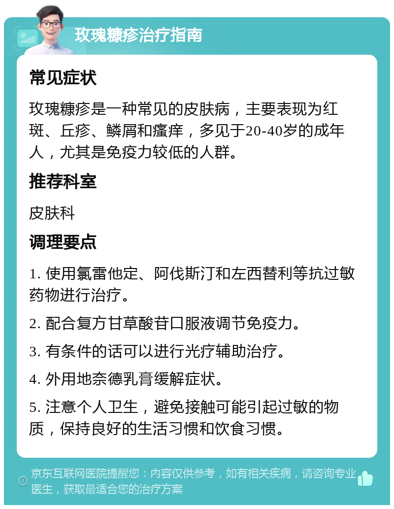 玫瑰糠疹治疗指南 常见症状 玫瑰糠疹是一种常见的皮肤病，主要表现为红斑、丘疹、鳞屑和瘙痒，多见于20-40岁的成年人，尤其是免疫力较低的人群。 推荐科室 皮肤科 调理要点 1. 使用氯雷他定、阿伐斯汀和左西替利等抗过敏药物进行治疗。 2. 配合复方甘草酸苷口服液调节免疫力。 3. 有条件的话可以进行光疗辅助治疗。 4. 外用地奈德乳膏缓解症状。 5. 注意个人卫生，避免接触可能引起过敏的物质，保持良好的生活习惯和饮食习惯。