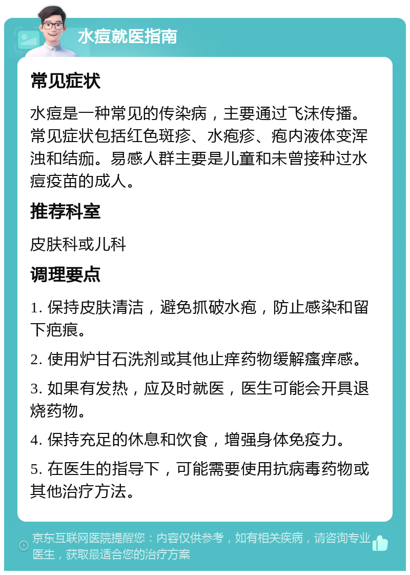 水痘就医指南 常见症状 水痘是一种常见的传染病，主要通过飞沫传播。常见症状包括红色斑疹、水疱疹、疱内液体变浑浊和结痂。易感人群主要是儿童和未曾接种过水痘疫苗的成人。 推荐科室 皮肤科或儿科 调理要点 1. 保持皮肤清洁，避免抓破水疱，防止感染和留下疤痕。 2. 使用炉甘石洗剂或其他止痒药物缓解瘙痒感。 3. 如果有发热，应及时就医，医生可能会开具退烧药物。 4. 保持充足的休息和饮食，增强身体免疫力。 5. 在医生的指导下，可能需要使用抗病毒药物或其他治疗方法。