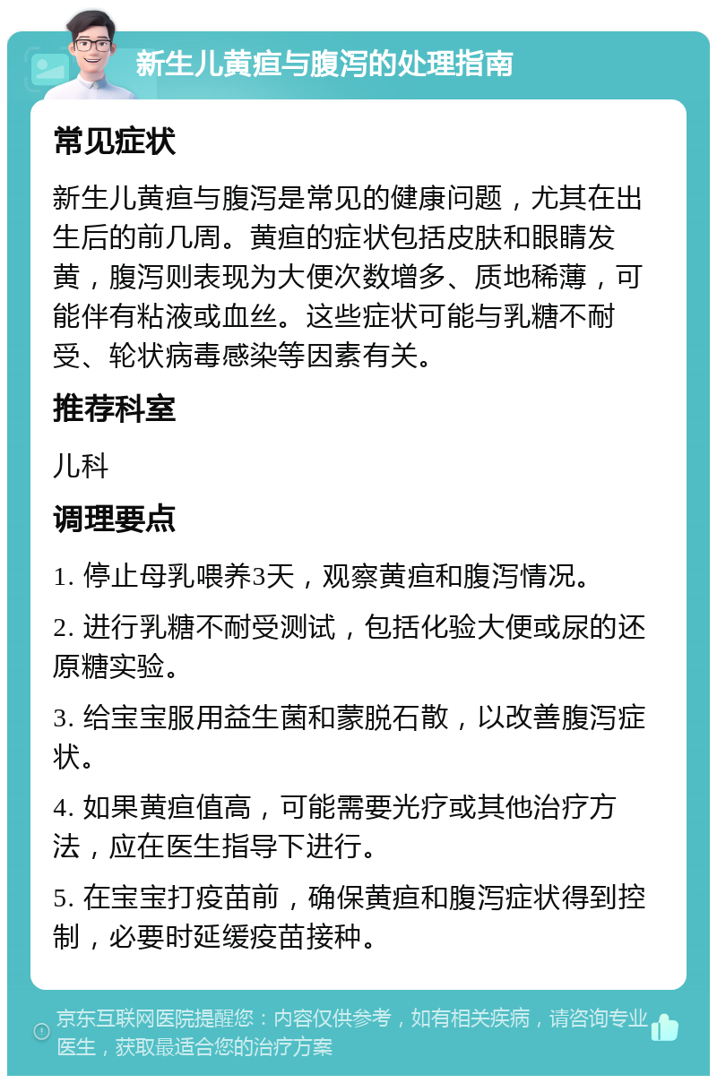 新生儿黄疸与腹泻的处理指南 常见症状 新生儿黄疸与腹泻是常见的健康问题，尤其在出生后的前几周。黄疸的症状包括皮肤和眼睛发黄，腹泻则表现为大便次数增多、质地稀薄，可能伴有粘液或血丝。这些症状可能与乳糖不耐受、轮状病毒感染等因素有关。 推荐科室 儿科 调理要点 1. 停止母乳喂养3天，观察黄疸和腹泻情况。 2. 进行乳糖不耐受测试，包括化验大便或尿的还原糖实验。 3. 给宝宝服用益生菌和蒙脱石散，以改善腹泻症状。 4. 如果黄疸值高，可能需要光疗或其他治疗方法，应在医生指导下进行。 5. 在宝宝打疫苗前，确保黄疸和腹泻症状得到控制，必要时延缓疫苗接种。