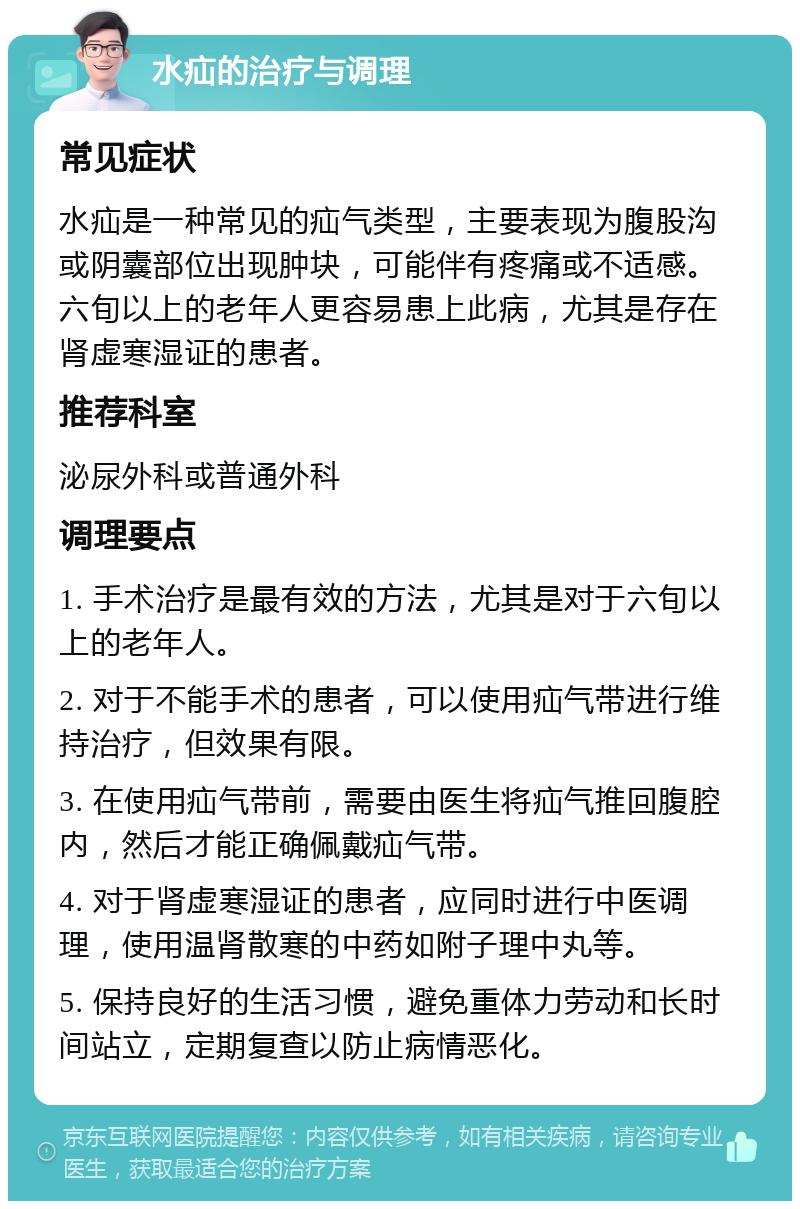 水疝的治疗与调理 常见症状 水疝是一种常见的疝气类型，主要表现为腹股沟或阴囊部位出现肿块，可能伴有疼痛或不适感。六旬以上的老年人更容易患上此病，尤其是存在肾虚寒湿证的患者。 推荐科室 泌尿外科或普通外科 调理要点 1. 手术治疗是最有效的方法，尤其是对于六旬以上的老年人。 2. 对于不能手术的患者，可以使用疝气带进行维持治疗，但效果有限。 3. 在使用疝气带前，需要由医生将疝气推回腹腔内，然后才能正确佩戴疝气带。 4. 对于肾虚寒湿证的患者，应同时进行中医调理，使用温肾散寒的中药如附子理中丸等。 5. 保持良好的生活习惯，避免重体力劳动和长时间站立，定期复查以防止病情恶化。