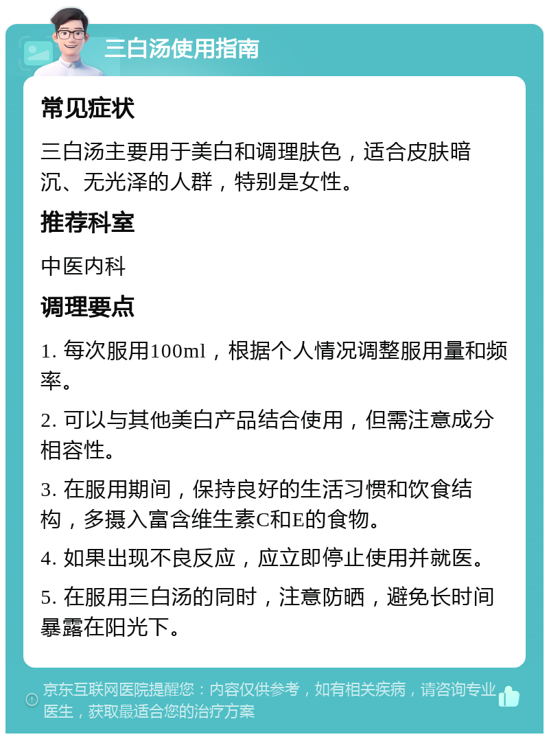 三白汤使用指南 常见症状 三白汤主要用于美白和调理肤色，适合皮肤暗沉、无光泽的人群，特别是女性。 推荐科室 中医内科 调理要点 1. 每次服用100ml，根据个人情况调整服用量和频率。 2. 可以与其他美白产品结合使用，但需注意成分相容性。 3. 在服用期间，保持良好的生活习惯和饮食结构，多摄入富含维生素C和E的食物。 4. 如果出现不良反应，应立即停止使用并就医。 5. 在服用三白汤的同时，注意防晒，避免长时间暴露在阳光下。