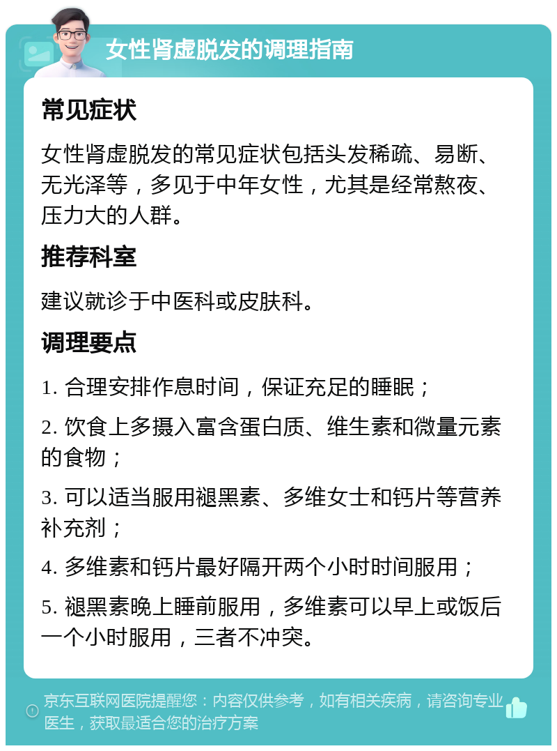 女性肾虚脱发的调理指南 常见症状 女性肾虚脱发的常见症状包括头发稀疏、易断、无光泽等，多见于中年女性，尤其是经常熬夜、压力大的人群。 推荐科室 建议就诊于中医科或皮肤科。 调理要点 1. 合理安排作息时间，保证充足的睡眠； 2. 饮食上多摄入富含蛋白质、维生素和微量元素的食物； 3. 可以适当服用褪黑素、多维女士和钙片等营养补充剂； 4. 多维素和钙片最好隔开两个小时时间服用； 5. 褪黑素晚上睡前服用，多维素可以早上或饭后一个小时服用，三者不冲突。