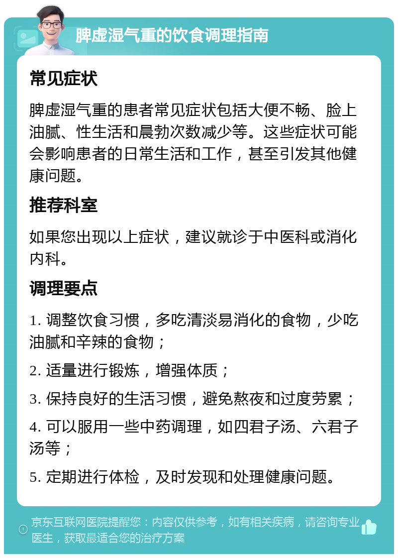 脾虚湿气重的饮食调理指南 常见症状 脾虚湿气重的患者常见症状包括大便不畅、脸上油腻、性生活和晨勃次数减少等。这些症状可能会影响患者的日常生活和工作，甚至引发其他健康问题。 推荐科室 如果您出现以上症状，建议就诊于中医科或消化内科。 调理要点 1. 调整饮食习惯，多吃清淡易消化的食物，少吃油腻和辛辣的食物； 2. 适量进行锻炼，增强体质； 3. 保持良好的生活习惯，避免熬夜和过度劳累； 4. 可以服用一些中药调理，如四君子汤、六君子汤等； 5. 定期进行体检，及时发现和处理健康问题。