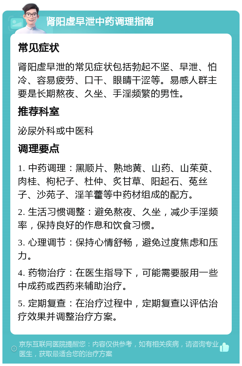 肾阳虚早泄中药调理指南 常见症状 肾阳虚早泄的常见症状包括勃起不坚、早泄、怕冷、容易疲劳、口干、眼睛干涩等。易感人群主要是长期熬夜、久坐、手淫频繁的男性。 推荐科室 泌尿外科或中医科 调理要点 1. 中药调理：黑顺片、熟地黄、山药、山茱萸、肉桂、枸杞子、杜仲、炙甘草、阳起石、菟丝子、沙苑子、淫羊藿等中药材组成的配方。 2. 生活习惯调整：避免熬夜、久坐，减少手淫频率，保持良好的作息和饮食习惯。 3. 心理调节：保持心情舒畅，避免过度焦虑和压力。 4. 药物治疗：在医生指导下，可能需要服用一些中成药或西药来辅助治疗。 5. 定期复查：在治疗过程中，定期复查以评估治疗效果并调整治疗方案。