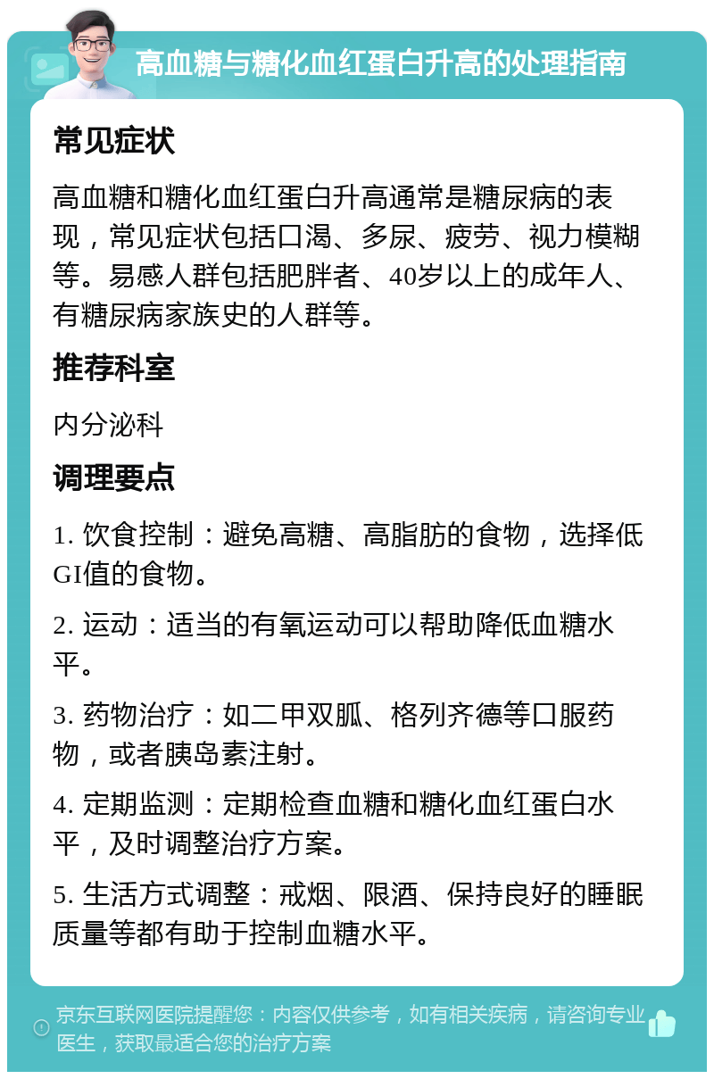 高血糖与糖化血红蛋白升高的处理指南 常见症状 高血糖和糖化血红蛋白升高通常是糖尿病的表现，常见症状包括口渴、多尿、疲劳、视力模糊等。易感人群包括肥胖者、40岁以上的成年人、有糖尿病家族史的人群等。 推荐科室 内分泌科 调理要点 1. 饮食控制：避免高糖、高脂肪的食物，选择低GI值的食物。 2. 运动：适当的有氧运动可以帮助降低血糖水平。 3. 药物治疗：如二甲双胍、格列齐德等口服药物，或者胰岛素注射。 4. 定期监测：定期检查血糖和糖化血红蛋白水平，及时调整治疗方案。 5. 生活方式调整：戒烟、限酒、保持良好的睡眠质量等都有助于控制血糖水平。