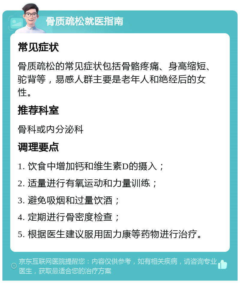 骨质疏松就医指南 常见症状 骨质疏松的常见症状包括骨骼疼痛、身高缩短、驼背等，易感人群主要是老年人和绝经后的女性。 推荐科室 骨科或内分泌科 调理要点 1. 饮食中增加钙和维生素D的摄入； 2. 适量进行有氧运动和力量训练； 3. 避免吸烟和过量饮酒； 4. 定期进行骨密度检查； 5. 根据医生建议服用固力康等药物进行治疗。