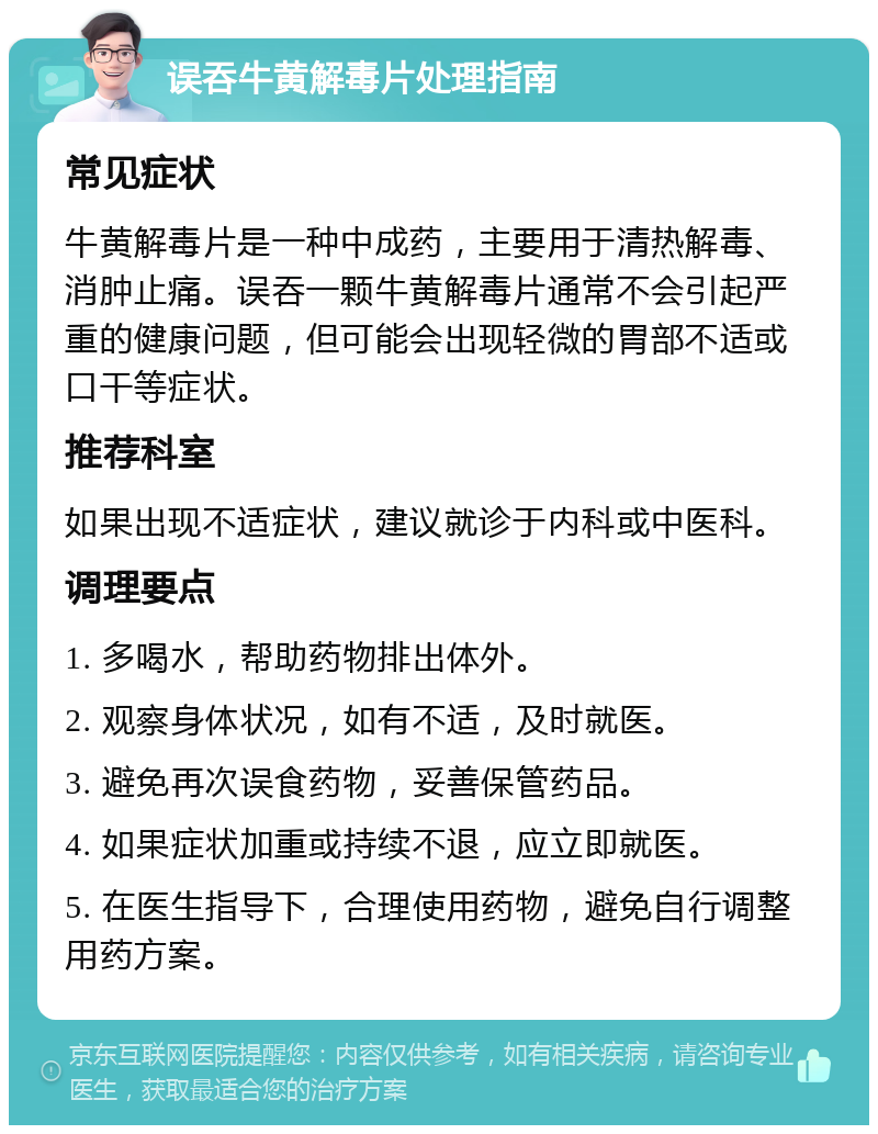 误吞牛黄解毒片处理指南 常见症状 牛黄解毒片是一种中成药，主要用于清热解毒、消肿止痛。误吞一颗牛黄解毒片通常不会引起严重的健康问题，但可能会出现轻微的胃部不适或口干等症状。 推荐科室 如果出现不适症状，建议就诊于内科或中医科。 调理要点 1. 多喝水，帮助药物排出体外。 2. 观察身体状况，如有不适，及时就医。 3. 避免再次误食药物，妥善保管药品。 4. 如果症状加重或持续不退，应立即就医。 5. 在医生指导下，合理使用药物，避免自行调整用药方案。