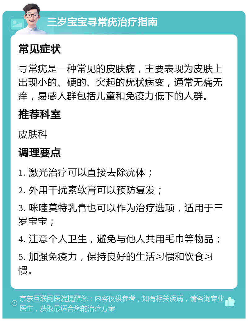 三岁宝宝寻常疣治疗指南 常见症状 寻常疣是一种常见的皮肤病，主要表现为皮肤上出现小的、硬的、突起的疣状病变，通常无痛无痒，易感人群包括儿童和免疫力低下的人群。 推荐科室 皮肤科 调理要点 1. 激光治疗可以直接去除疣体； 2. 外用干扰素软膏可以预防复发； 3. 咪喹莫特乳膏也可以作为治疗选项，适用于三岁宝宝； 4. 注意个人卫生，避免与他人共用毛巾等物品； 5. 加强免疫力，保持良好的生活习惯和饮食习惯。