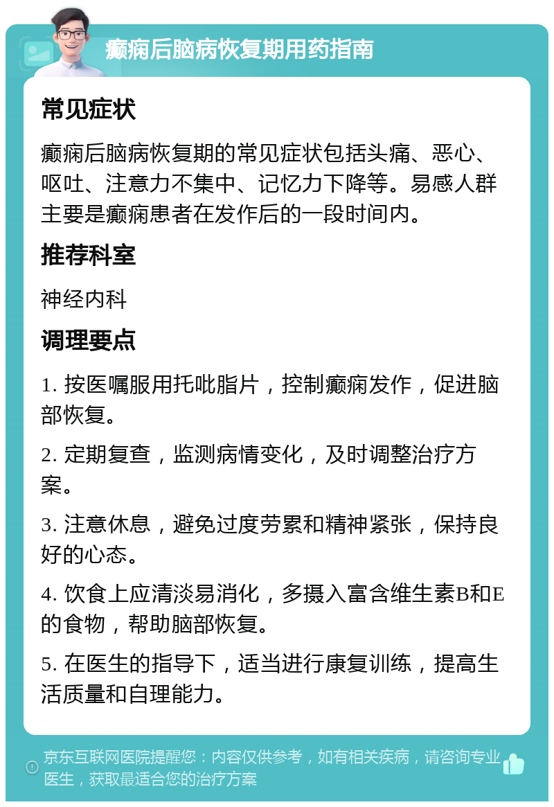 癫痫后脑病恢复期用药指南 常见症状 癫痫后脑病恢复期的常见症状包括头痛、恶心、呕吐、注意力不集中、记忆力下降等。易感人群主要是癫痫患者在发作后的一段时间内。 推荐科室 神经内科 调理要点 1. 按医嘱服用托吡脂片，控制癫痫发作，促进脑部恢复。 2. 定期复查，监测病情变化，及时调整治疗方案。 3. 注意休息，避免过度劳累和精神紧张，保持良好的心态。 4. 饮食上应清淡易消化，多摄入富含维生素B和E的食物，帮助脑部恢复。 5. 在医生的指导下，适当进行康复训练，提高生活质量和自理能力。