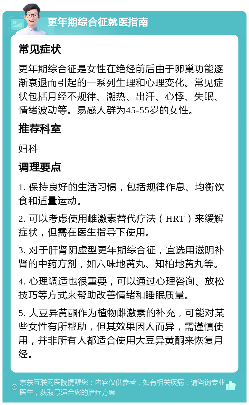 更年期综合征就医指南 常见症状 更年期综合征是女性在绝经前后由于卵巢功能逐渐衰退而引起的一系列生理和心理变化。常见症状包括月经不规律、潮热、出汗、心悸、失眠、情绪波动等。易感人群为45-55岁的女性。 推荐科室 妇科 调理要点 1. 保持良好的生活习惯，包括规律作息、均衡饮食和适量运动。 2. 可以考虑使用雌激素替代疗法（HRT）来缓解症状，但需在医生指导下使用。 3. 对于肝肾阴虚型更年期综合征，宜选用滋阴补肾的中药方剂，如六味地黄丸、知柏地黄丸等。 4. 心理调适也很重要，可以通过心理咨询、放松技巧等方式来帮助改善情绪和睡眠质量。 5. 大豆异黄酮作为植物雌激素的补充，可能对某些女性有所帮助，但其效果因人而异，需谨慎使用，并非所有人都适合使用大豆异黄酮来恢复月经。