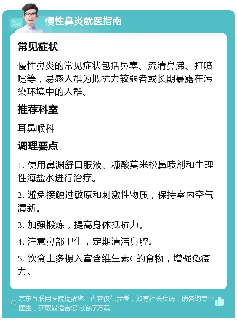 慢性鼻炎就医指南 常见症状 慢性鼻炎的常见症状包括鼻塞、流清鼻涕、打喷嚏等，易感人群为抵抗力较弱者或长期暴露在污染环境中的人群。 推荐科室 耳鼻喉科 调理要点 1. 使用鼻渊舒口服液、糠酸莫米松鼻喷剂和生理性海盐水进行治疗。 2. 避免接触过敏原和刺激性物质，保持室内空气清新。 3. 加强锻炼，提高身体抵抗力。 4. 注意鼻部卫生，定期清洁鼻腔。 5. 饮食上多摄入富含维生素C的食物，增强免疫力。