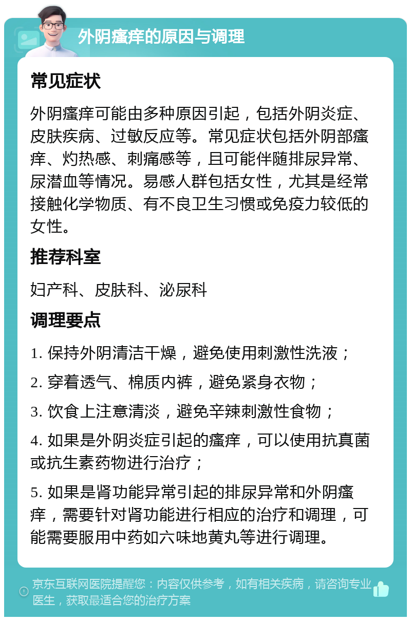 外阴瘙痒的原因与调理 常见症状 外阴瘙痒可能由多种原因引起，包括外阴炎症、皮肤疾病、过敏反应等。常见症状包括外阴部瘙痒、灼热感、刺痛感等，且可能伴随排尿异常、尿潜血等情况。易感人群包括女性，尤其是经常接触化学物质、有不良卫生习惯或免疫力较低的女性。 推荐科室 妇产科、皮肤科、泌尿科 调理要点 1. 保持外阴清洁干燥，避免使用刺激性洗液； 2. 穿着透气、棉质内裤，避免紧身衣物； 3. 饮食上注意清淡，避免辛辣刺激性食物； 4. 如果是外阴炎症引起的瘙痒，可以使用抗真菌或抗生素药物进行治疗； 5. 如果是肾功能异常引起的排尿异常和外阴瘙痒，需要针对肾功能进行相应的治疗和调理，可能需要服用中药如六味地黄丸等进行调理。