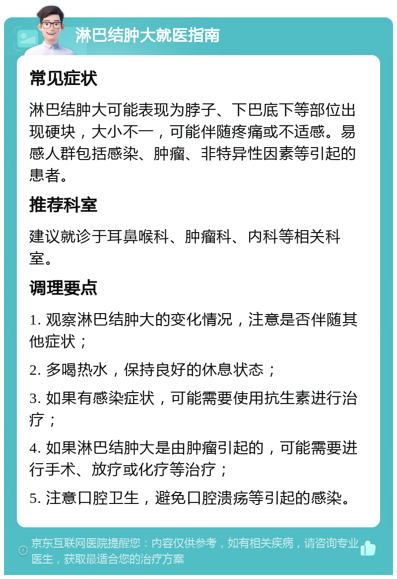 淋巴结肿大就医指南 常见症状 淋巴结肿大可能表现为脖子、下巴底下等部位出现硬块，大小不一，可能伴随疼痛或不适感。易感人群包括感染、肿瘤、非特异性因素等引起的患者。 推荐科室 建议就诊于耳鼻喉科、肿瘤科、内科等相关科室。 调理要点 1. 观察淋巴结肿大的变化情况，注意是否伴随其他症状； 2. 多喝热水，保持良好的休息状态； 3. 如果有感染症状，可能需要使用抗生素进行治疗； 4. 如果淋巴结肿大是由肿瘤引起的，可能需要进行手术、放疗或化疗等治疗； 5. 注意口腔卫生，避免口腔溃疡等引起的感染。