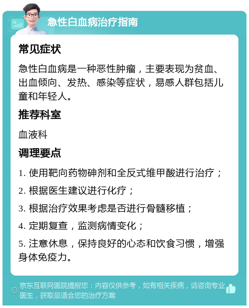 急性白血病治疗指南 常见症状 急性白血病是一种恶性肿瘤，主要表现为贫血、出血倾向、发热、感染等症状，易感人群包括儿童和年轻人。 推荐科室 血液科 调理要点 1. 使用靶向药物砷剂和全反式维甲酸进行治疗； 2. 根据医生建议进行化疗； 3. 根据治疗效果考虑是否进行骨髓移植； 4. 定期复查，监测病情变化； 5. 注意休息，保持良好的心态和饮食习惯，增强身体免疫力。