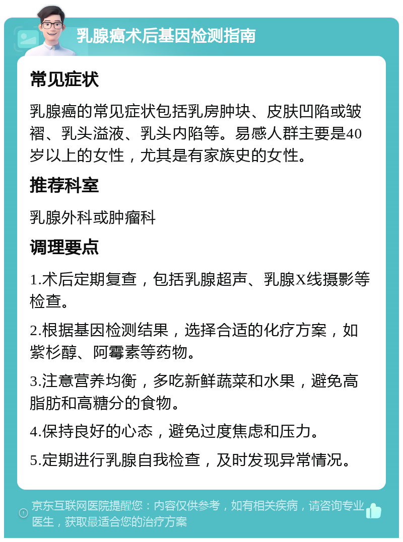 乳腺癌术后基因检测指南 常见症状 乳腺癌的常见症状包括乳房肿块、皮肤凹陷或皱褶、乳头溢液、乳头内陷等。易感人群主要是40岁以上的女性，尤其是有家族史的女性。 推荐科室 乳腺外科或肿瘤科 调理要点 1.术后定期复查，包括乳腺超声、乳腺X线摄影等检查。 2.根据基因检测结果，选择合适的化疗方案，如紫杉醇、阿霉素等药物。 3.注意营养均衡，多吃新鲜蔬菜和水果，避免高脂肪和高糖分的食物。 4.保持良好的心态，避免过度焦虑和压力。 5.定期进行乳腺自我检查，及时发现异常情况。