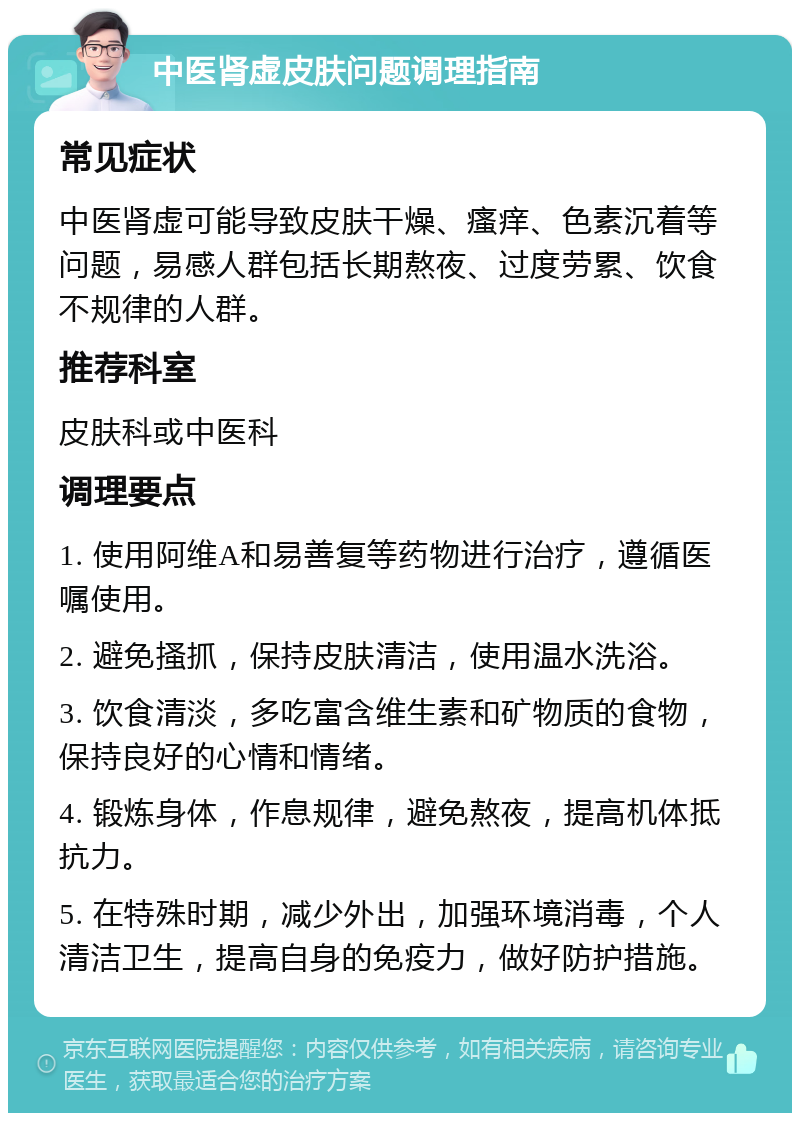 中医肾虚皮肤问题调理指南 常见症状 中医肾虚可能导致皮肤干燥、瘙痒、色素沉着等问题，易感人群包括长期熬夜、过度劳累、饮食不规律的人群。 推荐科室 皮肤科或中医科 调理要点 1. 使用阿维A和易善复等药物进行治疗，遵循医嘱使用。 2. 避免搔抓，保持皮肤清洁，使用温水洗浴。 3. 饮食清淡，多吃富含维生素和矿物质的食物，保持良好的心情和情绪。 4. 锻炼身体，作息规律，避免熬夜，提高机体抵抗力。 5. 在特殊时期，减少外出，加强环境消毒，个人清洁卫生，提高自身的免疫力，做好防护措施。