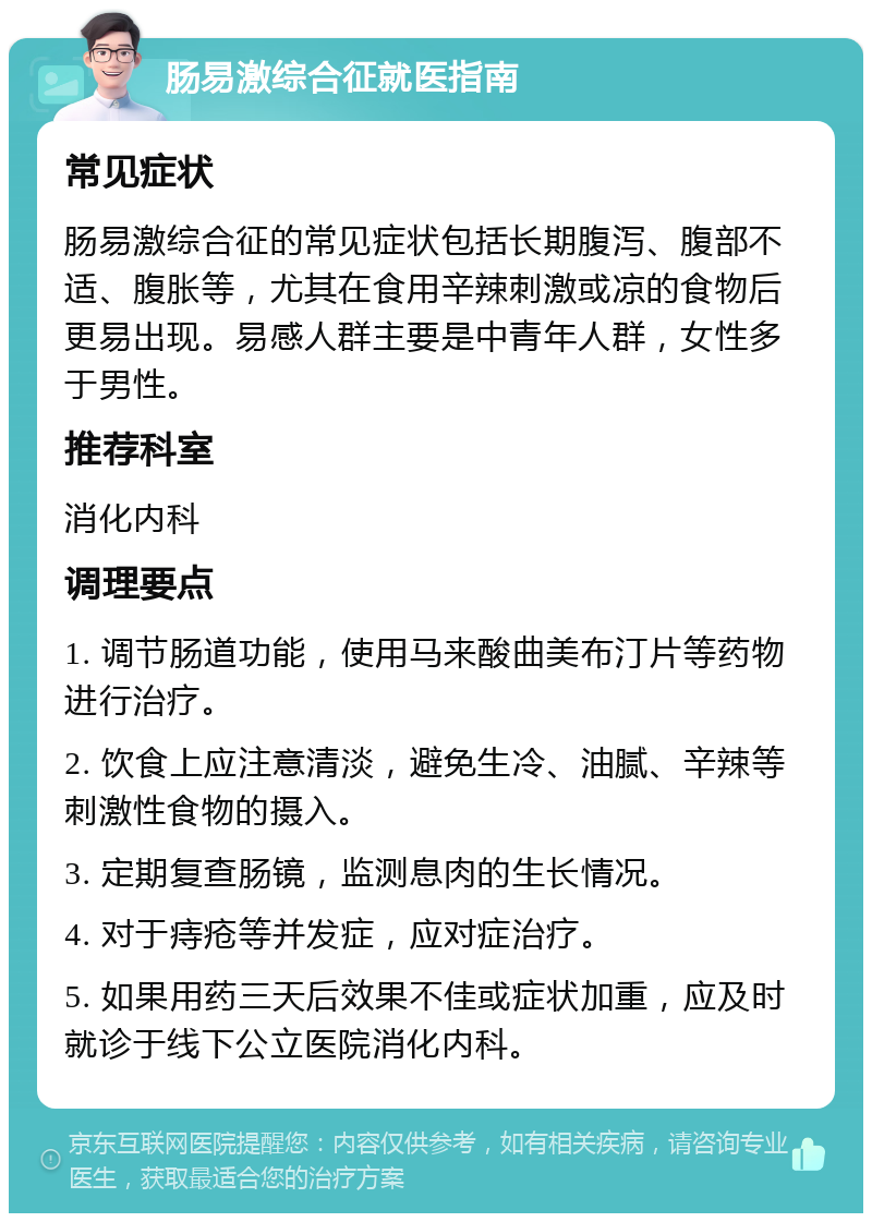 肠易激综合征就医指南 常见症状 肠易激综合征的常见症状包括长期腹泻、腹部不适、腹胀等，尤其在食用辛辣刺激或凉的食物后更易出现。易感人群主要是中青年人群，女性多于男性。 推荐科室 消化内科 调理要点 1. 调节肠道功能，使用马来酸曲美布汀片等药物进行治疗。 2. 饮食上应注意清淡，避免生冷、油腻、辛辣等刺激性食物的摄入。 3. 定期复查肠镜，监测息肉的生长情况。 4. 对于痔疮等并发症，应对症治疗。 5. 如果用药三天后效果不佳或症状加重，应及时就诊于线下公立医院消化内科。