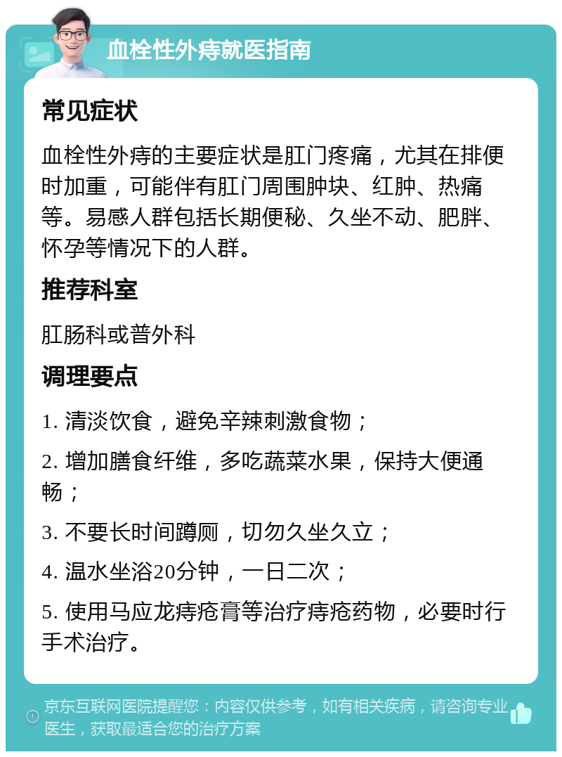 血栓性外痔就医指南 常见症状 血栓性外痔的主要症状是肛门疼痛，尤其在排便时加重，可能伴有肛门周围肿块、红肿、热痛等。易感人群包括长期便秘、久坐不动、肥胖、怀孕等情况下的人群。 推荐科室 肛肠科或普外科 调理要点 1. 清淡饮食，避免辛辣刺激食物； 2. 增加膳食纤维，多吃蔬菜水果，保持大便通畅； 3. 不要长时间蹲厕，切勿久坐久立； 4. 温水坐浴20分钟，一日二次； 5. 使用马应龙痔疮膏等治疗痔疮药物，必要时行手术治疗。