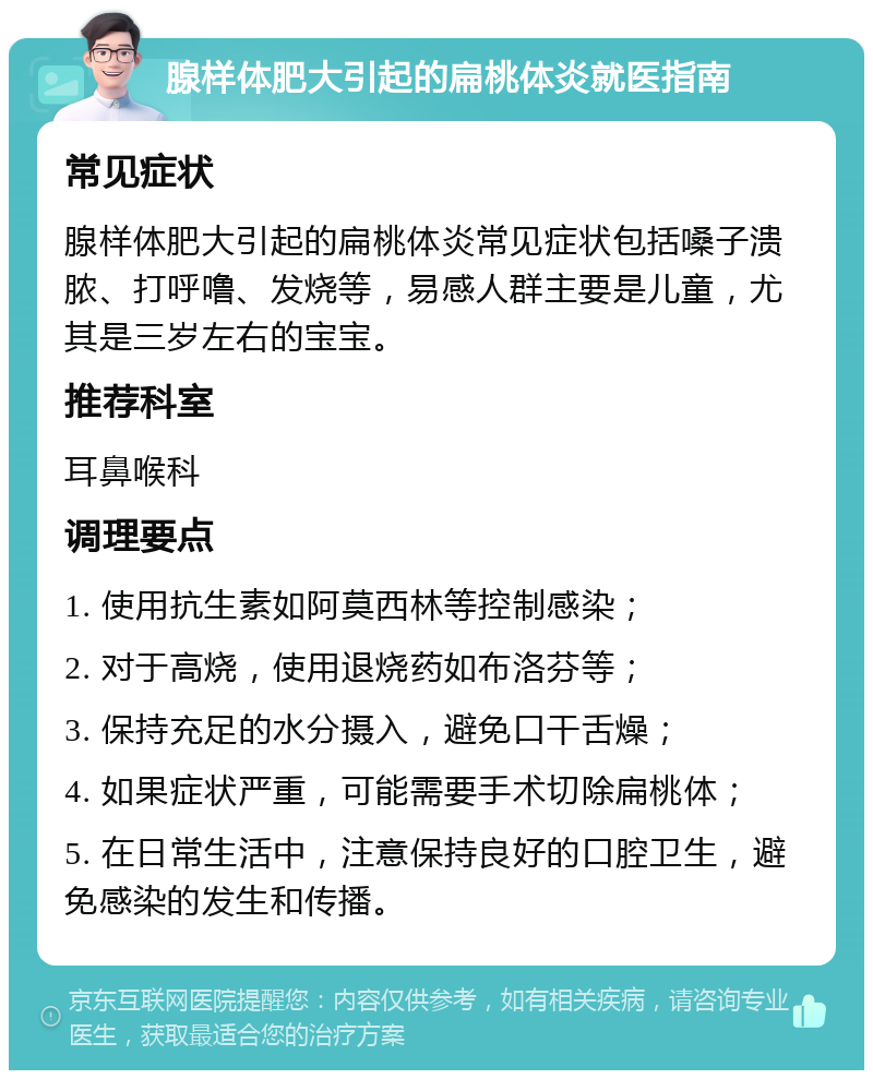 腺样体肥大引起的扁桃体炎就医指南 常见症状 腺样体肥大引起的扁桃体炎常见症状包括嗓子溃脓、打呼噜、发烧等，易感人群主要是儿童，尤其是三岁左右的宝宝。 推荐科室 耳鼻喉科 调理要点 1. 使用抗生素如阿莫西林等控制感染； 2. 对于高烧，使用退烧药如布洛芬等； 3. 保持充足的水分摄入，避免口干舌燥； 4. 如果症状严重，可能需要手术切除扁桃体； 5. 在日常生活中，注意保持良好的口腔卫生，避免感染的发生和传播。