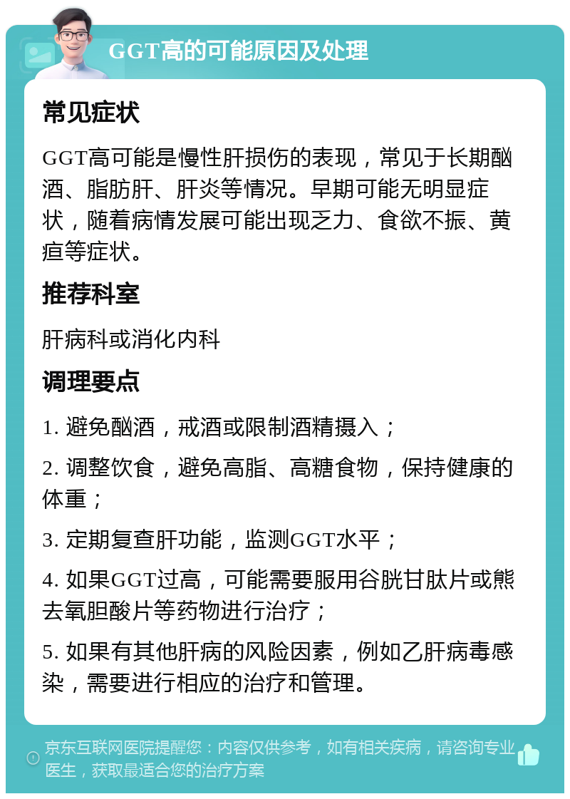 GGT高的可能原因及处理 常见症状 GGT高可能是慢性肝损伤的表现，常见于长期酗酒、脂肪肝、肝炎等情况。早期可能无明显症状，随着病情发展可能出现乏力、食欲不振、黄疸等症状。 推荐科室 肝病科或消化内科 调理要点 1. 避免酗酒，戒酒或限制酒精摄入； 2. 调整饮食，避免高脂、高糖食物，保持健康的体重； 3. 定期复查肝功能，监测GGT水平； 4. 如果GGT过高，可能需要服用谷胱甘肽片或熊去氧胆酸片等药物进行治疗； 5. 如果有其他肝病的风险因素，例如乙肝病毒感染，需要进行相应的治疗和管理。