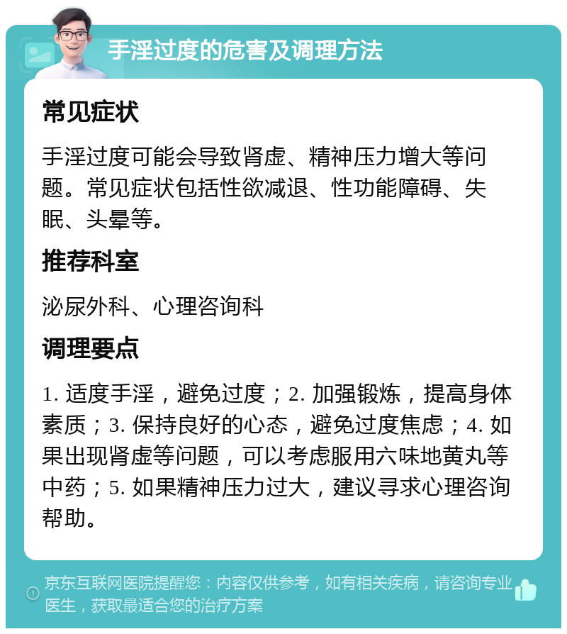 手淫过度的危害及调理方法 常见症状 手淫过度可能会导致肾虚、精神压力增大等问题。常见症状包括性欲减退、性功能障碍、失眠、头晕等。 推荐科室 泌尿外科、心理咨询科 调理要点 1. 适度手淫，避免过度；2. 加强锻炼，提高身体素质；3. 保持良好的心态，避免过度焦虑；4. 如果出现肾虚等问题，可以考虑服用六味地黄丸等中药；5. 如果精神压力过大，建议寻求心理咨询帮助。