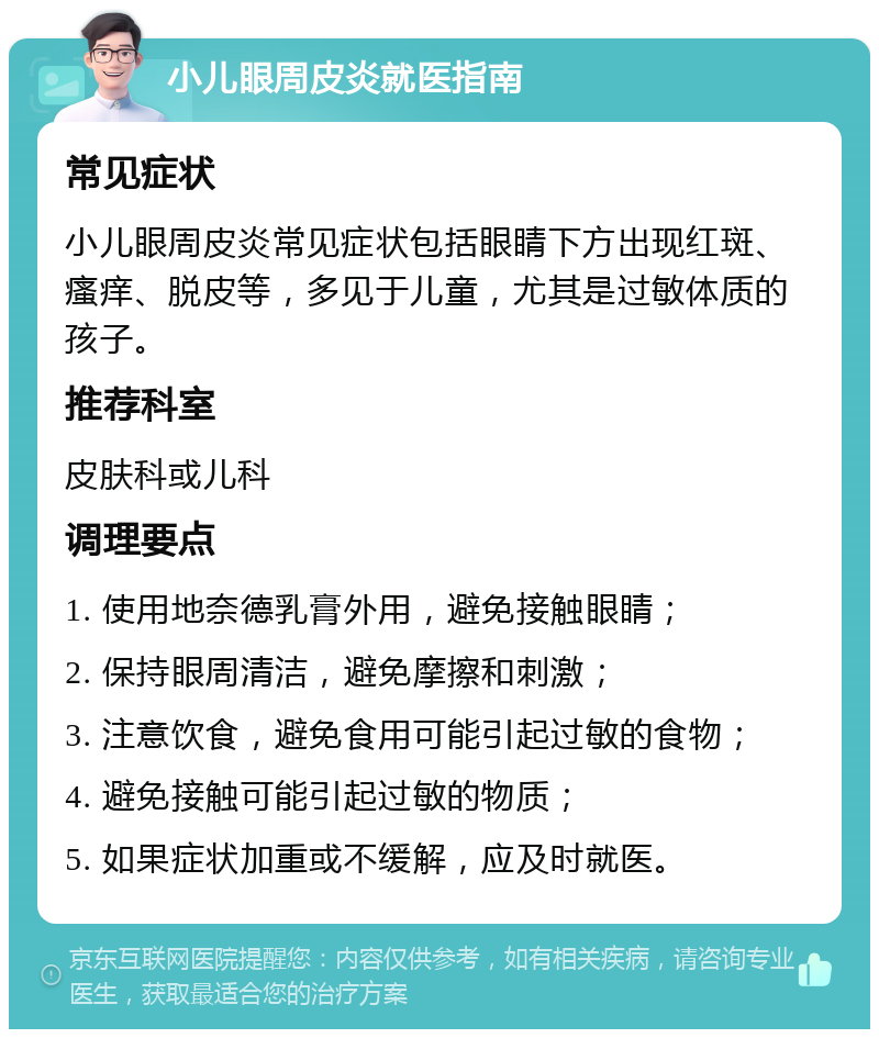 小儿眼周皮炎就医指南 常见症状 小儿眼周皮炎常见症状包括眼睛下方出现红斑、瘙痒、脱皮等，多见于儿童，尤其是过敏体质的孩子。 推荐科室 皮肤科或儿科 调理要点 1. 使用地奈德乳膏外用，避免接触眼睛； 2. 保持眼周清洁，避免摩擦和刺激； 3. 注意饮食，避免食用可能引起过敏的食物； 4. 避免接触可能引起过敏的物质； 5. 如果症状加重或不缓解，应及时就医。