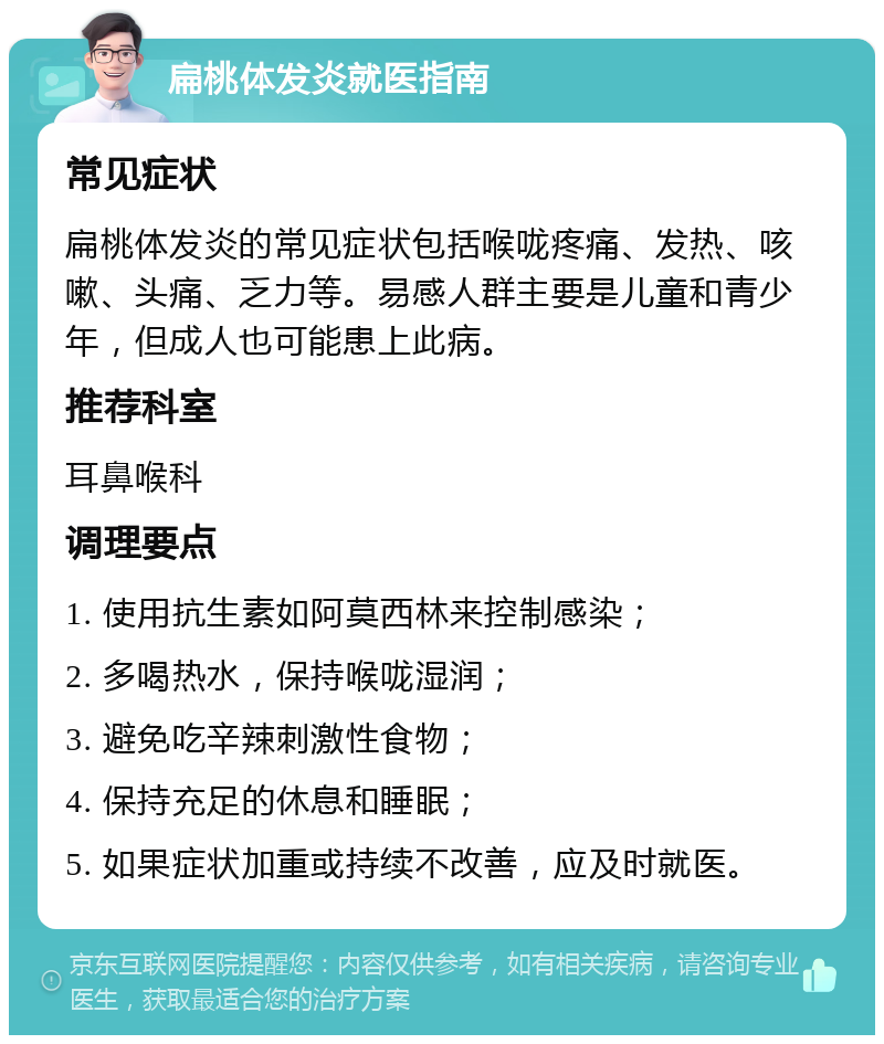 扁桃体发炎就医指南 常见症状 扁桃体发炎的常见症状包括喉咙疼痛、发热、咳嗽、头痛、乏力等。易感人群主要是儿童和青少年，但成人也可能患上此病。 推荐科室 耳鼻喉科 调理要点 1. 使用抗生素如阿莫西林来控制感染； 2. 多喝热水，保持喉咙湿润； 3. 避免吃辛辣刺激性食物； 4. 保持充足的休息和睡眠； 5. 如果症状加重或持续不改善，应及时就医。