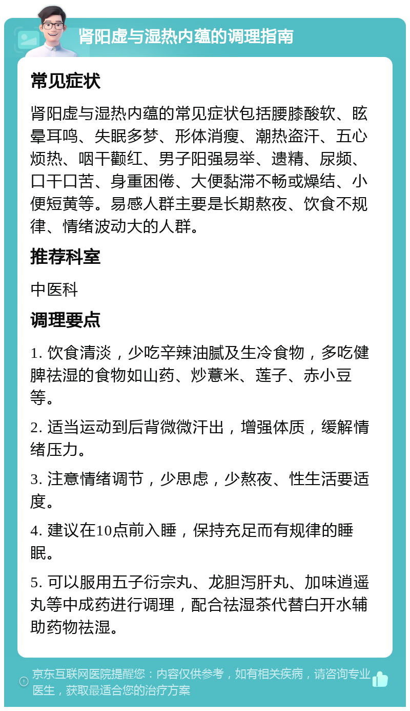 肾阳虚与湿热内蕴的调理指南 常见症状 肾阳虚与湿热内蕴的常见症状包括腰膝酸软、眩晕耳鸣、失眠多梦、形体消瘦、潮热盗汗、五心烦热、咽干颧红、男子阳强易举、遗精、尿频、口干口苦、身重困倦、大便黏滞不畅或燥结、小便短黄等。易感人群主要是长期熬夜、饮食不规律、情绪波动大的人群。 推荐科室 中医科 调理要点 1. 饮食清淡，少吃辛辣油腻及生冷食物，多吃健脾祛湿的食物如山药、炒薏米、莲子、赤小豆等。 2. 适当运动到后背微微汗出，增强体质，缓解情绪压力。 3. 注意情绪调节，少思虑，少熬夜、性生活要适度。 4. 建议在10点前入睡，保持充足而有规律的睡眠。 5. 可以服用五子衍宗丸、龙胆泻肝丸、加味逍遥丸等中成药进行调理，配合祛湿茶代替白开水辅助药物祛湿。