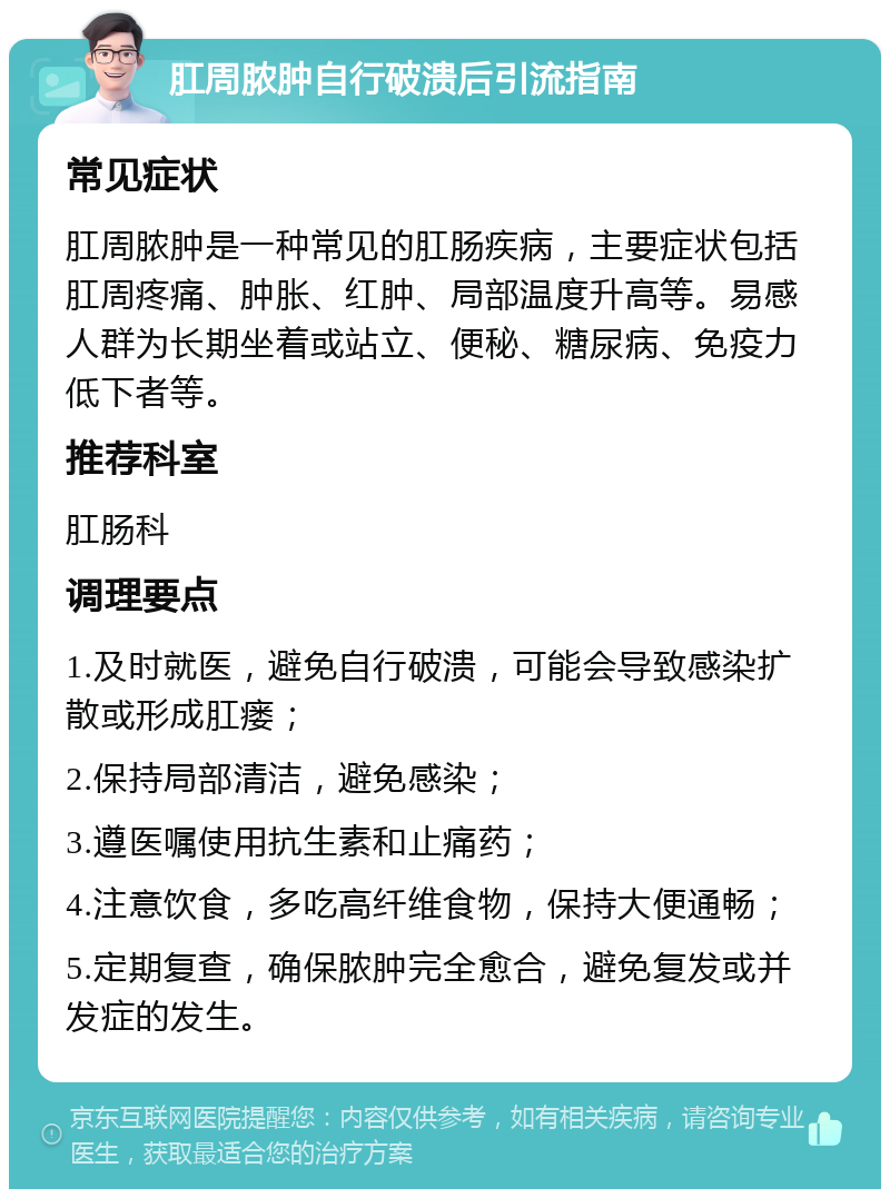 肛周脓肿自行破溃后引流指南 常见症状 肛周脓肿是一种常见的肛肠疾病，主要症状包括肛周疼痛、肿胀、红肿、局部温度升高等。易感人群为长期坐着或站立、便秘、糖尿病、免疫力低下者等。 推荐科室 肛肠科 调理要点 1.及时就医，避免自行破溃，可能会导致感染扩散或形成肛瘘； 2.保持局部清洁，避免感染； 3.遵医嘱使用抗生素和止痛药； 4.注意饮食，多吃高纤维食物，保持大便通畅； 5.定期复查，确保脓肿完全愈合，避免复发或并发症的发生。