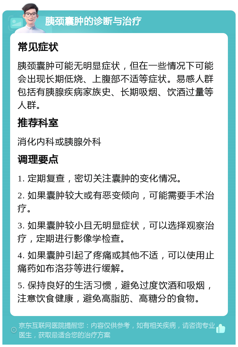 胰颈囊肿的诊断与治疗 常见症状 胰颈囊肿可能无明显症状，但在一些情况下可能会出现长期低烧、上腹部不适等症状。易感人群包括有胰腺疾病家族史、长期吸烟、饮酒过量等人群。 推荐科室 消化内科或胰腺外科 调理要点 1. 定期复查，密切关注囊肿的变化情况。 2. 如果囊肿较大或有恶变倾向，可能需要手术治疗。 3. 如果囊肿较小且无明显症状，可以选择观察治疗，定期进行影像学检查。 4. 如果囊肿引起了疼痛或其他不适，可以使用止痛药如布洛芬等进行缓解。 5. 保持良好的生活习惯，避免过度饮酒和吸烟，注意饮食健康，避免高脂肪、高糖分的食物。