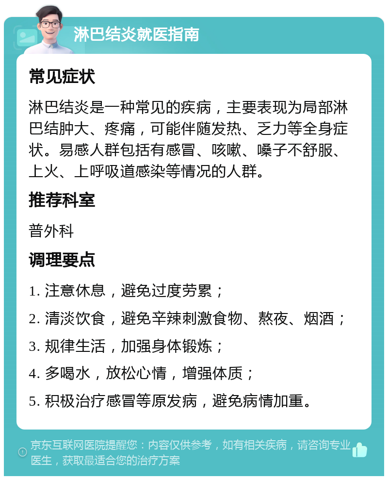 淋巴结炎就医指南 常见症状 淋巴结炎是一种常见的疾病，主要表现为局部淋巴结肿大、疼痛，可能伴随发热、乏力等全身症状。易感人群包括有感冒、咳嗽、嗓子不舒服、上火、上呼吸道感染等情况的人群。 推荐科室 普外科 调理要点 1. 注意休息，避免过度劳累； 2. 清淡饮食，避免辛辣刺激食物、熬夜、烟酒； 3. 规律生活，加强身体锻炼； 4. 多喝水，放松心情，增强体质； 5. 积极治疗感冒等原发病，避免病情加重。