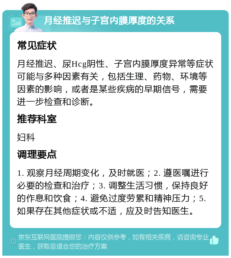 月经推迟与子宫内膜厚度的关系 常见症状 月经推迟、尿Hcg阴性、子宫内膜厚度异常等症状可能与多种因素有关，包括生理、药物、环境等因素的影响，或者是某些疾病的早期信号，需要进一步检查和诊断。 推荐科室 妇科 调理要点 1. 观察月经周期变化，及时就医；2. 遵医嘱进行必要的检查和治疗；3. 调整生活习惯，保持良好的作息和饮食；4. 避免过度劳累和精神压力；5. 如果存在其他症状或不适，应及时告知医生。