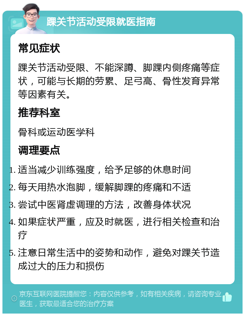 踝关节活动受限就医指南 常见症状 踝关节活动受限、不能深蹲、脚踝内侧疼痛等症状，可能与长期的劳累、足弓高、骨性发育异常等因素有关。 推荐科室 骨科或运动医学科 调理要点 适当减少训练强度，给予足够的休息时间 每天用热水泡脚，缓解脚踝的疼痛和不适 尝试中医肾虚调理的方法，改善身体状况 如果症状严重，应及时就医，进行相关检查和治疗 注意日常生活中的姿势和动作，避免对踝关节造成过大的压力和损伤