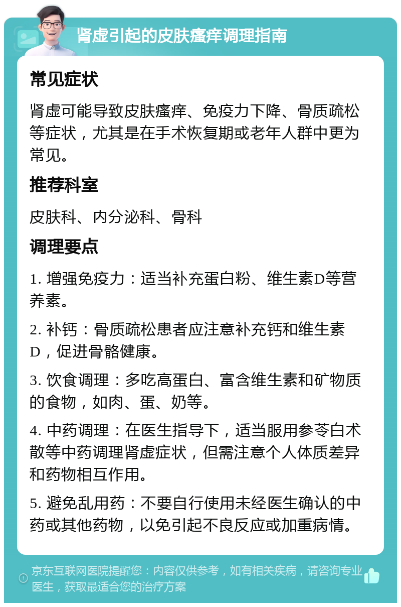 肾虚引起的皮肤瘙痒调理指南 常见症状 肾虚可能导致皮肤瘙痒、免疫力下降、骨质疏松等症状，尤其是在手术恢复期或老年人群中更为常见。 推荐科室 皮肤科、内分泌科、骨科 调理要点 1. 增强免疫力：适当补充蛋白粉、维生素D等营养素。 2. 补钙：骨质疏松患者应注意补充钙和维生素D，促进骨骼健康。 3. 饮食调理：多吃高蛋白、富含维生素和矿物质的食物，如肉、蛋、奶等。 4. 中药调理：在医生指导下，适当服用参苓白术散等中药调理肾虚症状，但需注意个人体质差异和药物相互作用。 5. 避免乱用药：不要自行使用未经医生确认的中药或其他药物，以免引起不良反应或加重病情。