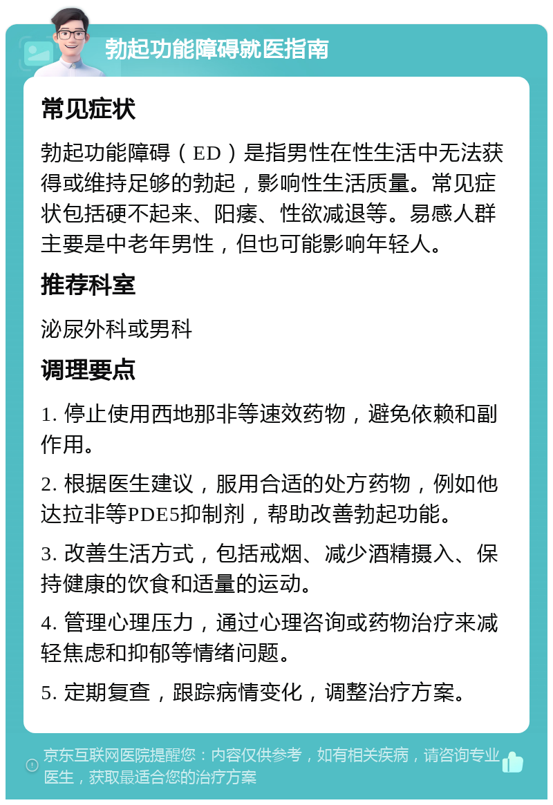 勃起功能障碍就医指南 常见症状 勃起功能障碍（ED）是指男性在性生活中无法获得或维持足够的勃起，影响性生活质量。常见症状包括硬不起来、阳痿、性欲减退等。易感人群主要是中老年男性，但也可能影响年轻人。 推荐科室 泌尿外科或男科 调理要点 1. 停止使用西地那非等速效药物，避免依赖和副作用。 2. 根据医生建议，服用合适的处方药物，例如他达拉非等PDE5抑制剂，帮助改善勃起功能。 3. 改善生活方式，包括戒烟、减少酒精摄入、保持健康的饮食和适量的运动。 4. 管理心理压力，通过心理咨询或药物治疗来减轻焦虑和抑郁等情绪问题。 5. 定期复查，跟踪病情变化，调整治疗方案。